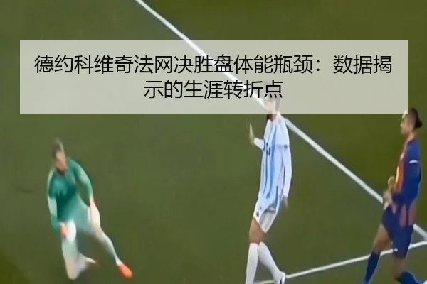 德约科维奇法网决胜盘体能瓶颈：数据揭示的生涯转折点