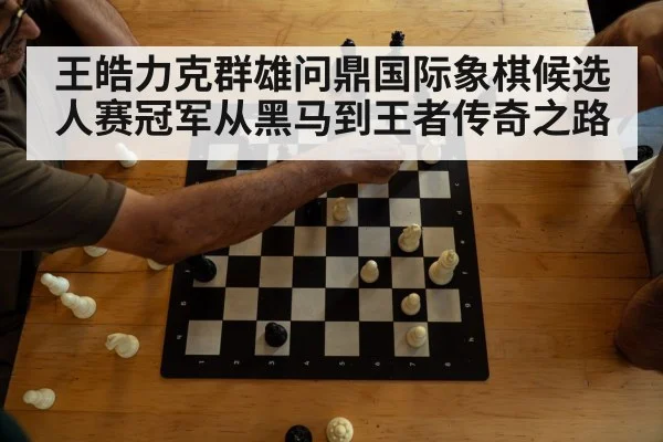 王皓力克群雄问鼎国际象棋候选人赛冠军从黑马到王者传奇之路