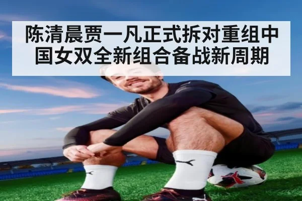 陈清晨贾一凡正式拆对重组中国女双全新组合备战新周期